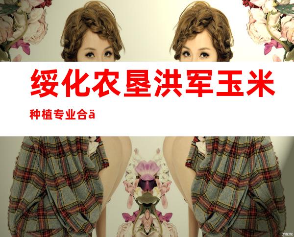 绥化农垦洪军玉米种植专业合作社